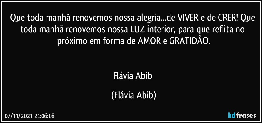 Que toda manhã renovemos nossa alegria...de VIVER e de CRER! Que toda manhã renovemos nossa LUZ interior, para que reflita no próximo em forma de AMOR e GRATIDÃO.


Flávia Abib (Flávia Abib)