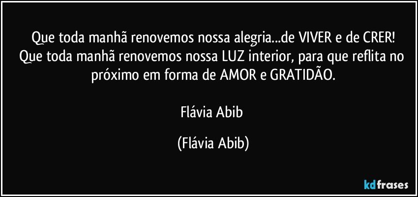 Que toda manhã renovemos nossa alegria...de VIVER e de CRER!
Que toda manhã renovemos nossa LUZ interior, para que reflita no próximo em forma de AMOR e GRATIDÃO.

Flávia Abib (Flávia Abib)