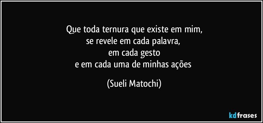 Que toda ternura que existe em mim,
se revele em cada palavra, 
em cada gesto
e em cada uma de minhas ações (Sueli Matochi)