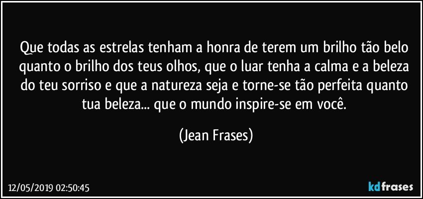 Que todas as estrelas tenham a honra de terem um brilho tão belo quanto o brilho dos teus olhos, que o luar tenha a calma e a beleza do teu sorriso e que a natureza seja e torne-se tão perfeita quanto tua beleza... que o mundo inspire-se em você. (Jean Frases)