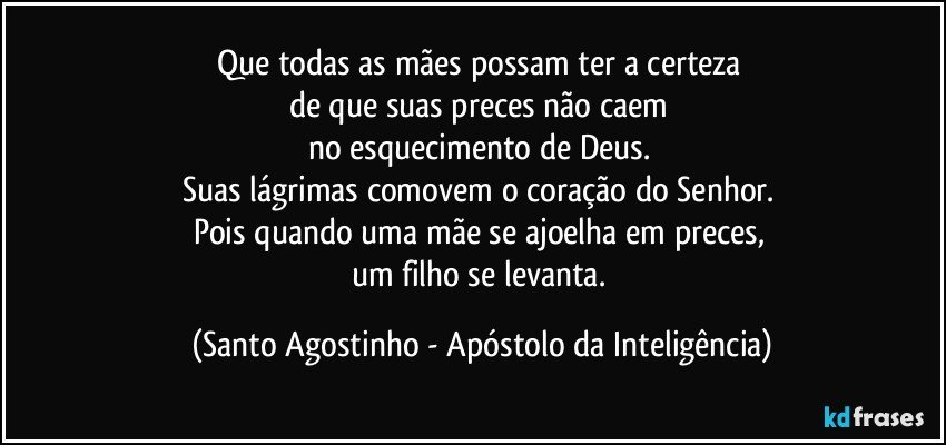 Que todas as mães possam ter a certeza 
de que suas preces não caem 
no esquecimento de Deus. 
Suas lágrimas comovem o coração do Senhor. 
Pois quando uma mãe se ajoelha em preces, 
um filho se levanta. (Santo Agostinho - Apóstolo da Inteligência)