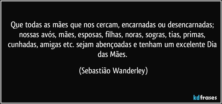 Que todas as mães que nos cercam, encarnadas ou desencarnadas; nossas avós, mães, esposas, filhas, noras, sogras, tias, primas, cunhadas, amigas etc. sejam abençoadas e tenham um excelente Dia das Mães. (Sebastião Wanderley)