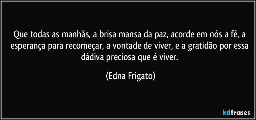 Que todas as manhãs, a brisa mansa da paz, acorde em nós a fé, a esperança para recomeçar, a vontade de viver, e a gratidão por essa dádiva preciosa que é viver. (Edna Frigato)