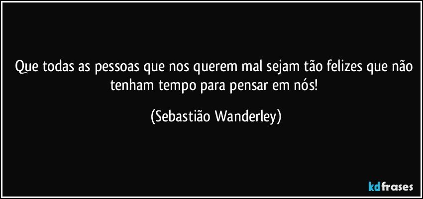 Que todas as pessoas que nos querem mal sejam tão felizes que não tenham tempo para pensar em nós! (Sebastião Wanderley)