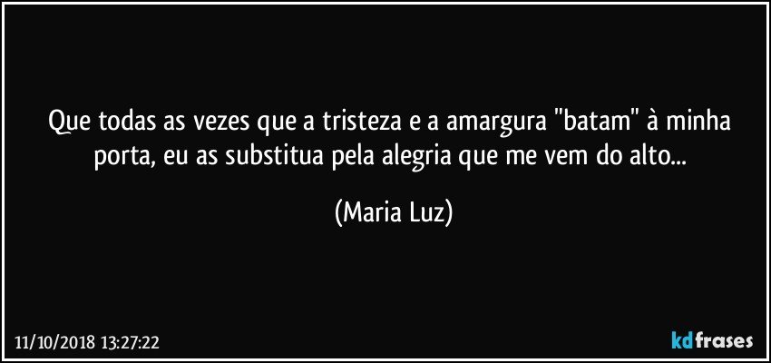 Que todas as vezes que a tristeza e a amargura "batam" à minha porta, eu as substitua pela alegria que me vem do alto... (Maria Luz)