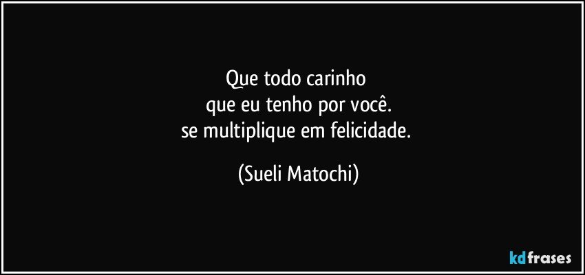 Que todo carinho 
que eu tenho por você.
se multiplique em felicidade. (Sueli Matochi)