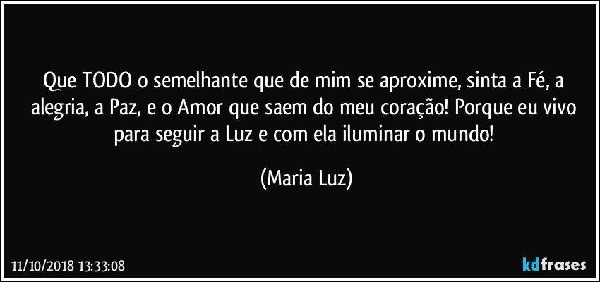 Que TODO o semelhante que de mim se aproxime, sinta a Fé, a alegria, a Paz,  e o Amor que saem do meu coração! Porque eu vivo para seguir a Luz e com ela iluminar o mundo! (Maria Luz)