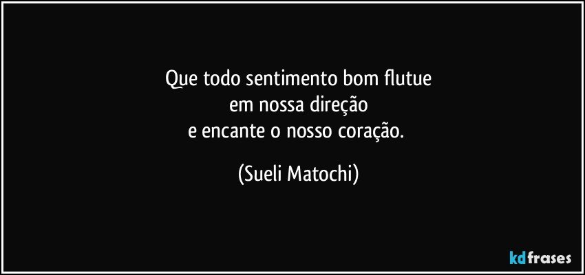 Que todo sentimento bom flutue
em nossa direção
e encante o nosso coração. (Sueli Matochi)