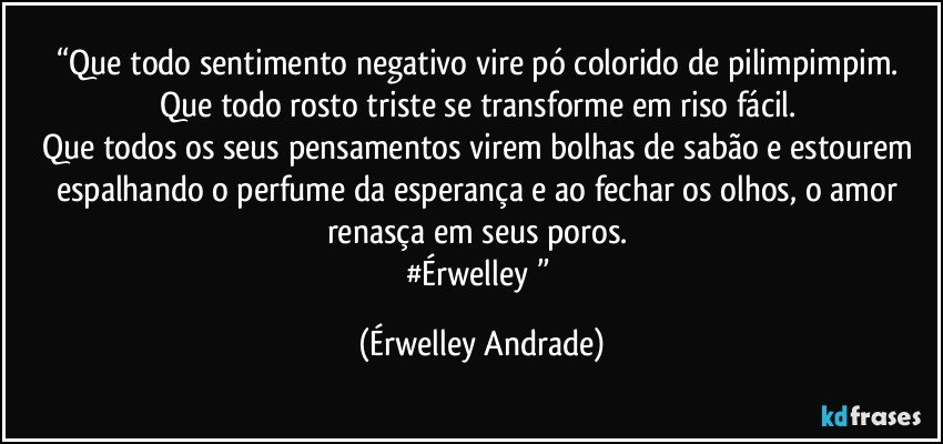 “Que todo sentimento negativo vire pó colorido de pilimpimpim. 
Que todo rosto triste se transforme em riso fácil. 
Que todos os seus pensamentos virem bolhas de sabão e estourem espalhando o perfume da esperança e ao fechar os olhos, o amor renasça em seus poros. 
#Érwelley♥” (Érwelley Andrade)