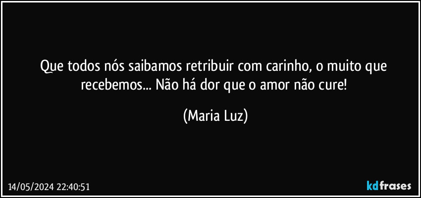 Que todos nós saibamos retribuir com carinho, o muito que recebemos... Não há dor que o amor não cure! (Maria Luz)