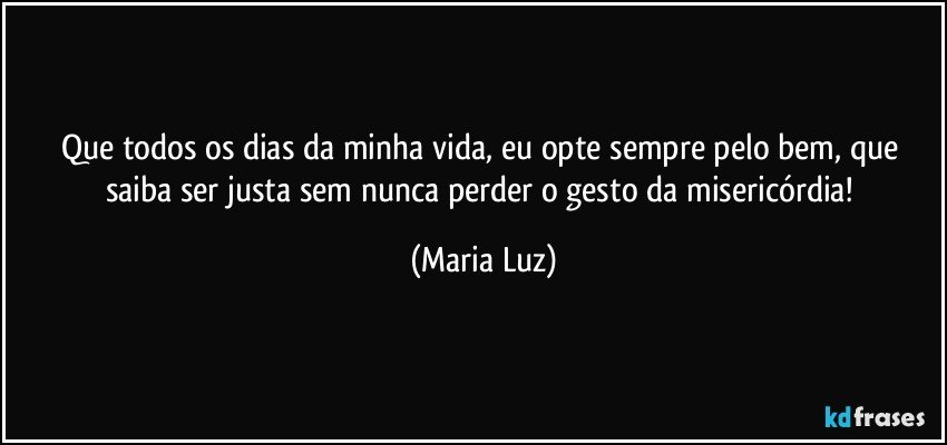 Que todos os dias da minha vida, eu opte sempre pelo bem, que saiba ser justa sem nunca perder o gesto da misericórdia! (Maria Luz)