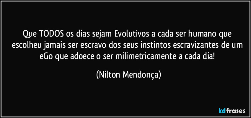 Que TODOS os dias sejam Evolutivos a cada ser humano que escolheu jamais ser escravo dos seus instintos escravizantes de um eGo que adoece o ser milimetricamente a cada dia! (Nilton Mendonça)