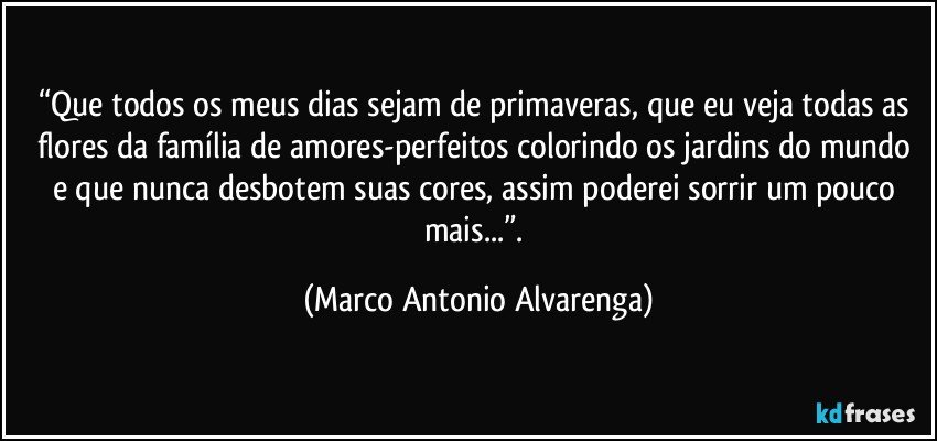 “Que todos os meus dias sejam de primaveras, que eu veja todas as flores da família de amores-perfeitos colorindo os jardins do mundo e que nunca desbotem suas cores, assim poderei sorrir um pouco mais...”. (Marco Antonio Alvarenga)