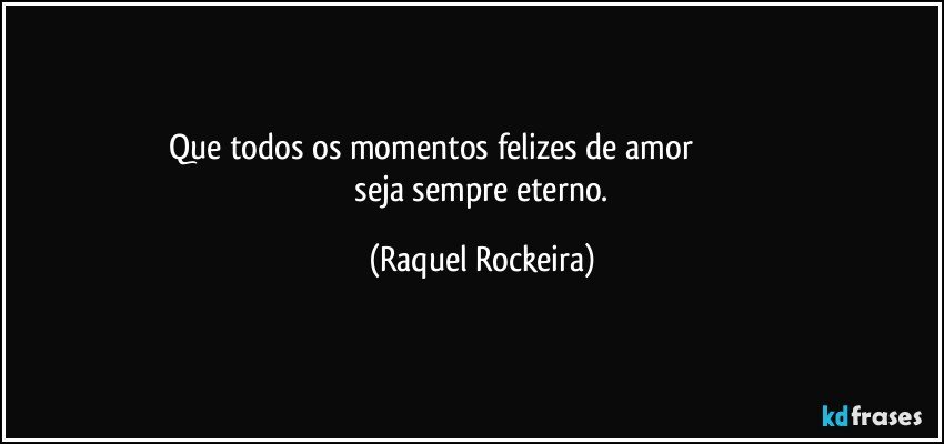 Que todos os momentos felizes de amor                                                 seja sempre eterno. (Raquel Rockeira)