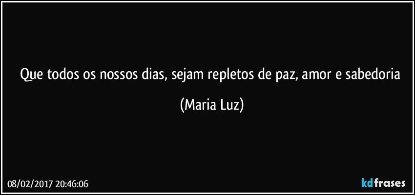 Que todos os nossos dias, sejam repletos de paz, amor e sabedoria (Maria Luz)