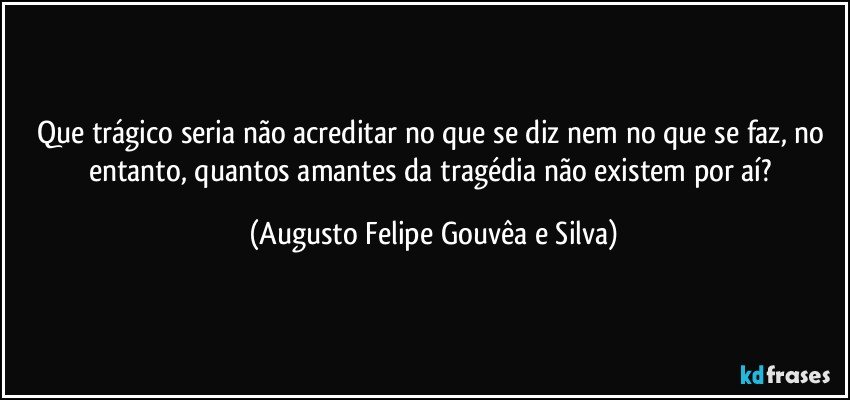Que trágico seria não acreditar no que se diz nem no que se faz, no entanto, quantos amantes da tragédia não existem por aí? (Augusto Felipe Gouvêa e Silva)