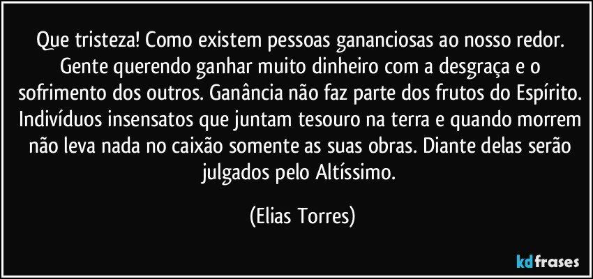 Que tristeza! Como existem pessoas gananciosas ao nosso redor. Gente querendo ganhar muito dinheiro com a desgraça e o sofrimento dos outros. Ganância não faz parte dos frutos do Espírito. Indivíduos insensatos que juntam tesouro na terra e quando morrem não leva nada no caixão somente as suas obras. Diante delas serão julgados pelo Altíssimo. (Elias Torres)