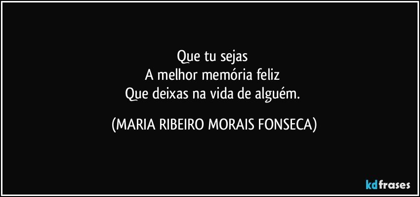 Que tu sejas 
A melhor memória feliz 
Que deixas na vida de alguém. (MARIA RIBEIRO MORAIS FONSECA)