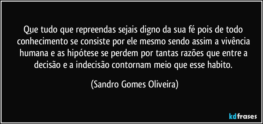 Que tudo que repreendas sejais digno da sua fé pois de todo conhecimento se consiste por ele mesmo sendo assim a vivência humana e as hipótese se perdem por tantas razões que entre a decisão e a indecisão contornam meio que esse habito. (Sandro Gomes Oliveira)