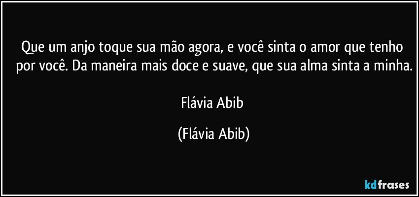 Que um anjo toque sua mão agora, e você sinta o amor que tenho por você. Da maneira mais doce e suave, que sua alma sinta a minha.

Flávia Abib (Flávia Abib)