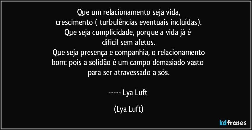 Que um relacionamento seja vida,
crescimento ( turbulências eventuais incluídas).
Que seja cumplicidade, porque a vida já é 
difícil sem afetos.
Que seja presença e companhia, o relacionamento
bom: pois a solidão é um campo demasiado vasto 
para ser atravessado a sós.

--- Lya Luft (Lya Luft)