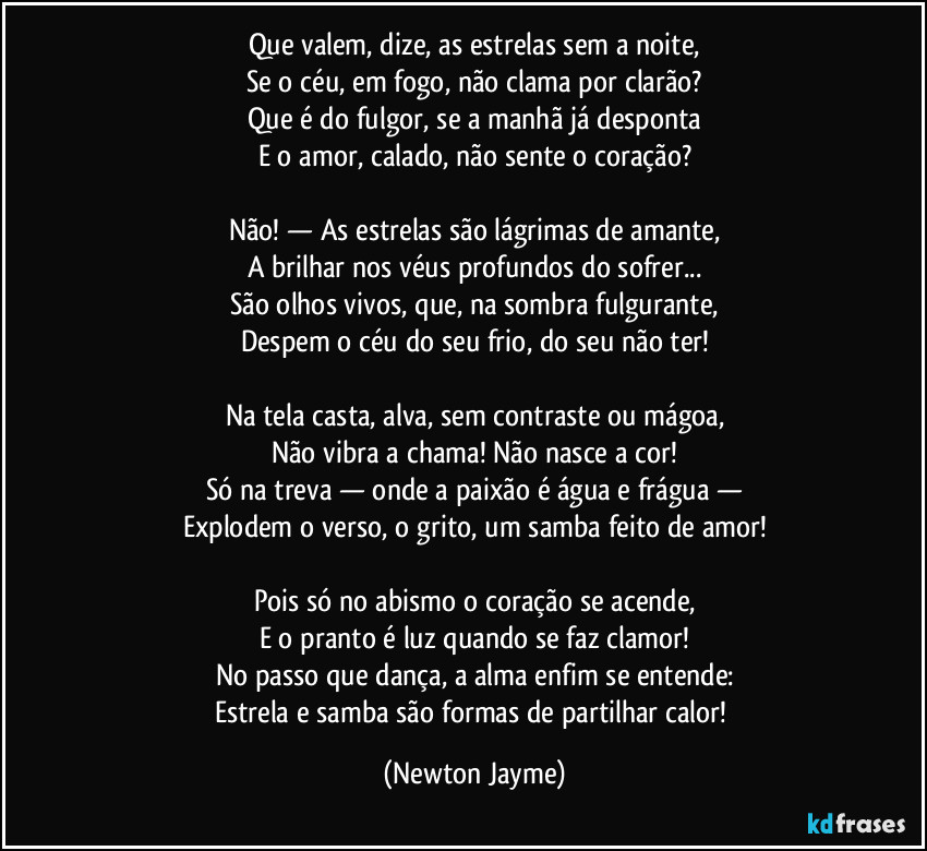 Que valem, dize, as estrelas sem a noite,
Se o céu, em fogo, não clama por clarão?
Que é do fulgor, se a manhã já desponta
E o amor, calado, não sente o coração?
Não! — As estrelas são lágrimas de amante,
A brilhar nos véus profundos do sofrer...
São olhos vivos, que, na sombra fulgurante,
Despem o céu do seu frio, do seu não ter!
Na tela casta, alva, sem contraste ou mágoa,
Não vibra a chama! Não nasce a cor!
Só na treva — onde a paixão é água e frágua —
Explodem o verso, o grito, um samba feito de amor!
Pois só no abismo o coração se acende,
E o pranto é luz quando se faz clamor!
No passo que dança, a alma enfim se entende:
Estrela e samba são formas de partilhar calor! (Newton Jayme)