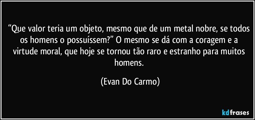 “Que valor teria um objeto, mesmo que de um metal nobre, se todos os homens o possuíssem?” O mesmo se dá com a coragem e a virtude moral, que hoje se tornou tão raro e estranho para muitos homens. (Evan Do Carmo)