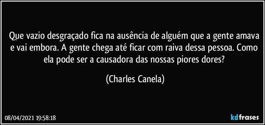 Que vazio desgraçado fica na ausência de alguém que a gente amava e vai embora. A gente chega até ficar com raiva dessa pessoa. Como ela pode ser a causadora das nossas piores dores? (Charles Canela)