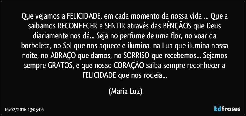 Que vejamos a FELICIDADE, em cada momento da nossa vida ... Que a saibamos RECONHECER e SENTIR através das BÊNÇÃOS que Deus diariamente nos dá... Seja no perfume de uma flor, no voar da borboleta, no Sol que nos aquece e ilumina, na Lua que ilumina nossa noite, no ABRAÇO que damos, no SORRISO que recebemos... Sejamos sempre GRATOS, e que nosso CORAÇÃO saiba sempre reconhecer a FELICIDADE que nos rodeia... (Maria Luz)