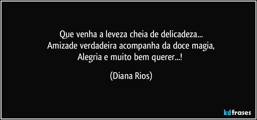 Que venha a leveza cheia de delicadeza...
Amizade verdadeira acompanha da doce magia,
Alegria e muito bem querer...! (Diana Rios)