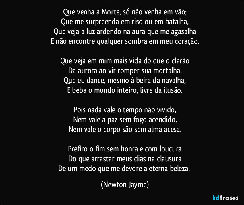 Que venha a Morte, só não venha em vão;
Que me surpreenda em riso ou em batalha,
Que veja a luz ardendo na aura que me agasalha
E não encontre qualquer sombra em meu coração.

Que veja em mim mais vida do que o clarão
Da aurora ao vir romper sua mortalha,
Que eu dance, mesmo à beira da navalha,
E beba o mundo inteiro, livre da ilusão.

Pois nada vale o tempo não vivido,
Nem vale a paz sem fogo acendido,
Nem vale o corpo são sem alma acesa.

Prefiro o fim sem honra e com loucura
Do que arrastar meus dias na clausura
De um medo que me devore a eterna beleza. (Newton Jayme)