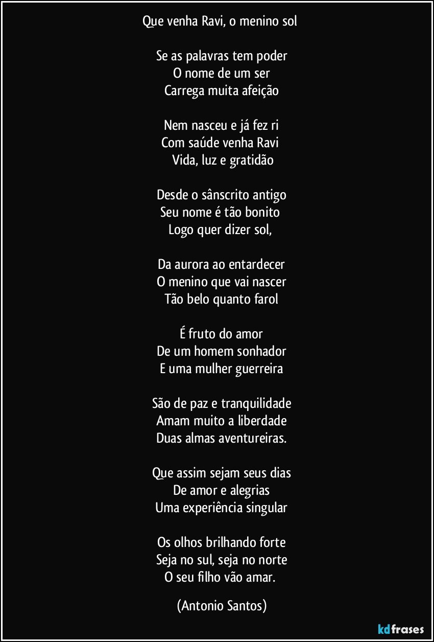 Que venha Ravi, o menino sol 

Se as palavras tem poder
O nome de um ser
Carrega muita afeição

Nem nasceu e já fez ri
Com saúde venha Ravi 
 Vida, luz e gratidão

Desde o sânscrito antigo
Seu nome é tão bonito 
Logo quer dizer sol, 

Da aurora ao entardecer
O menino que vai nascer
Tão belo quanto farol

É fruto do amor
De um homem sonhador
E uma mulher guerreira

São de paz e tranquilidade
Amam muito a liberdade
Duas almas aventureiras.

Que assim sejam seus dias
De amor e alegrias
Uma experiência singular

Os olhos brilhando forte
Seja no sul, seja no norte
O seu filho vão amar. (Antonio Santos)