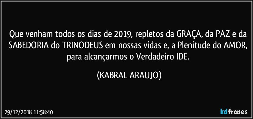 Que venham todos os dias de 2019, repletos da GRAÇA, da PAZ e da SABEDORIA do TRINODEUS em nossas vidas e, a Plenitude do AMOR, para alcançarmos o Verdadeiro IDE. (KABRAL ARAUJO)