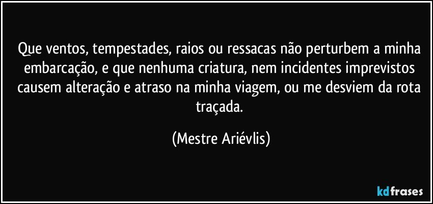 Que ventos, tempestades, raios ou ressacas não perturbem a minha embarcação, e que nenhuma criatura, nem incidentes imprevistos causem alteração  e atraso na minha viagem, ou me desviem da rota traçada. (Mestre Ariévlis)