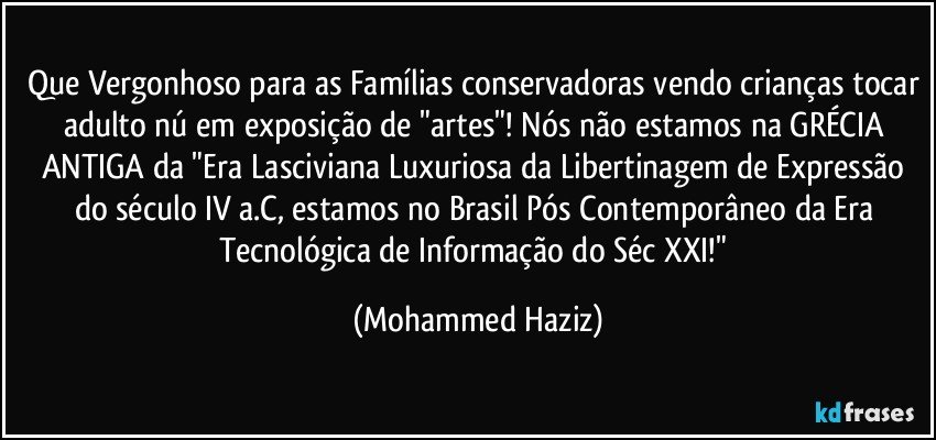 Que Vergonhoso para as Famílias conservadoras vendo crianças tocar adulto nú em exposição de "artes"! Nós não estamos na GRÉCIA ANTIGA da "Era Lasciviana Luxuriosa da Libertinagem de Expressão do século IV a.C, estamos no Brasil Pós Contemporâneo da Era Tecnológica de Informação do Séc XXI!" (Mohammed Haziz)