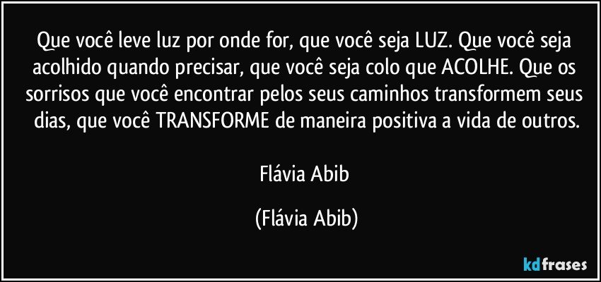 Que você leve luz por onde for, que você seja LUZ. Que você seja acolhido quando precisar, que você seja colo que ACOLHE. Que os sorrisos que você encontrar pelos seus caminhos transformem seus dias, que você TRANSFORME de maneira positiva a vida de outros.

Flávia Abib (Flávia Abib)