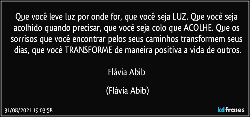 Que você leve luz por onde for, que você seja LUZ. Que você seja acolhido quando precisar,  que você seja colo que ACOLHE. Que os sorrisos que você encontrar  pelos seus caminhos transformem seus dias, que você TRANSFORME de maneira positiva a vida de outros.

Flávia Abib (Flávia Abib)