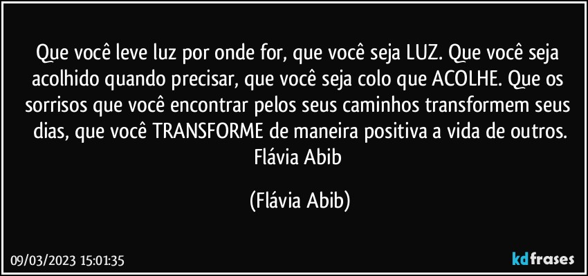 Que você leve luz por onde for, que você seja LUZ. Que você seja acolhido quando precisar,  que você seja colo que ACOLHE. Que os sorrisos que você encontrar  pelos seus caminhos transformem seus dias, que você TRANSFORME de maneira positiva a vida de outros.
Flávia Abib (Flávia Abib)