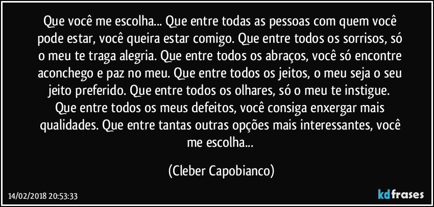 Que você me escolha... Que entre todas as pessoas com quem você pode estar, você queira estar comigo. Que entre todos os sorrisos, só o meu te traga alegria. Que entre todos os abraços, você só encontre aconchego e paz no meu. Que entre todos os jeitos, o meu seja o seu jeito preferido. Que entre todos os olhares, só o meu te instigue. Que entre todos os meus defeitos, você consiga enxergar mais qualidades. Que entre tantas outras opções mais interessantes, você me escolha... (Cleber Capobianco)