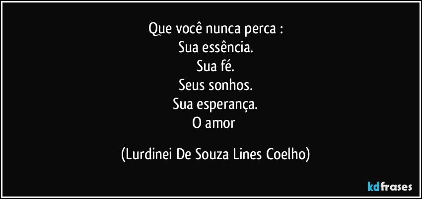 Que você nunca perca :
Sua essência.
Sua fé.
Seus sonhos.
Sua esperança.
O amor (Lurdinei De Souza Lines Coelho)