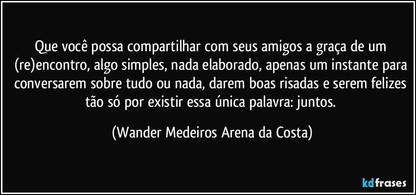 Que você possa compartilhar com seus amigos a graça de um (re)encontro, algo simples, nada elaborado, apenas um instante para conversarem sobre tudo ou nada, darem boas risadas e serem felizes tão só por existir essa única palavra: juntos. (Wander Medeiros Arena da Costa)