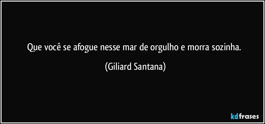 Que você se afogue nesse mar de orgulho e morra sozinha. (Giliard Santana)