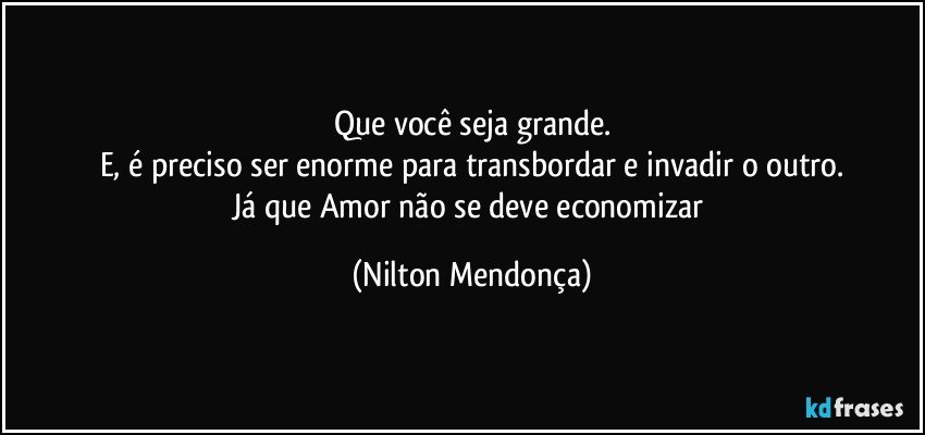 Que você seja grande.
E, é preciso ser enorme para transbordar e invadir o outro.
Já que Amor não se deve economizar (Nilton Mendonça)