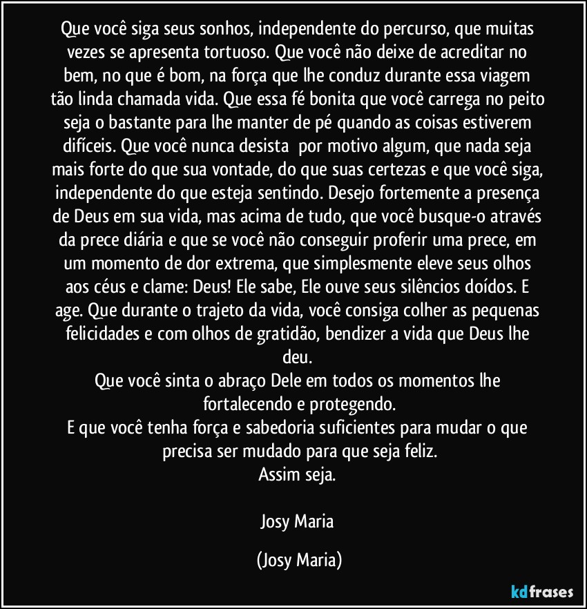 Que você siga seus sonhos, independente do percurso, que muitas vezes se apresenta tortuoso. Que você não deixe de acreditar no bem, no que é bom, na força que lhe conduz durante essa viagem tão linda chamada vida. Que essa fé bonita que você carrega no peito seja o bastante para lhe manter de pé quando as coisas estiverem difíceis. Que você nunca desista  por motivo algum, que nada seja mais forte do que sua vontade, do que suas certezas e que você siga, independente do que esteja sentindo. Desejo fortemente a presença de Deus em sua vida, mas acima de tudo, que você busque-o através da prece diária e que se você não conseguir proferir uma prece, em um momento de dor extrema, que simplesmente eleve seus olhos aos céus e clame: Deus! Ele sabe, Ele ouve seus silêncios doídos. E age. Que durante o trajeto da vida, você consiga colher as pequenas felicidades e com olhos de gratidão, bendizer a vida que Deus lhe deu. 
Que você sinta o abraço Dele em todos os momentos lhe fortalecendo e protegendo.
E que você tenha força e sabedoria suficientes para mudar o que precisa ser mudado para que seja feliz.
Assim seja. 

Josy Maria (Josy Maria)