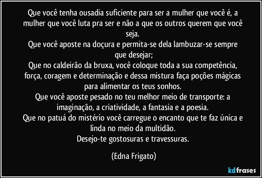 Que você tenha ousadia suficiente para ser a mulher que você é, a mulher que você luta pra ser e não a que os outros querem que você seja. 
Que você aposte na doçura e permita-se dela lambuzar-se sempre que desejar;
Que no caldeirão da bruxa, você coloque toda a sua competência, força, coragem e determinação e dessa mistura faça poções mágicas para alimentar os teus sonhos. 
Que você aposte pesado no teu melhor meio de transporte: a imaginação, a criatividade, a fantasia e a poesia. 
Que no patuá do mistério você carregue o encanto que te faz única e linda no meio da multidão. 
Desejo-te gostosuras e travessuras. (Edna Frigato)