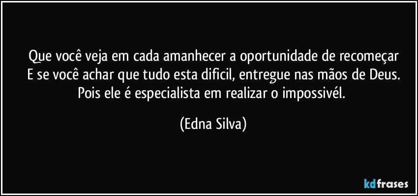 Que você veja em cada amanhecer a oportunidade de recomeçar
E se você achar que tudo esta dificil, entregue nas mãos de Deus.
Pois ele é especialista em realizar o impossivél. (Edna Silva)