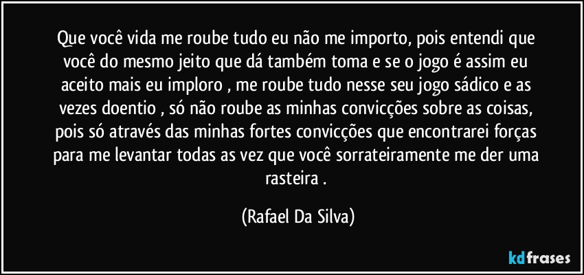 Que você vida me roube tudo eu não me importo, pois entendi que você do mesmo jeito que dá também toma e se o jogo é assim eu aceito mais eu imploro , me roube tudo nesse seu jogo sádico e as vezes doentio , só não roube as minhas convicções sobre as coisas, pois só através das minhas fortes convicções que encontrarei forças para me levantar todas as vez que você sorrateiramente me der uma rasteira . (Rafael Da Silva)