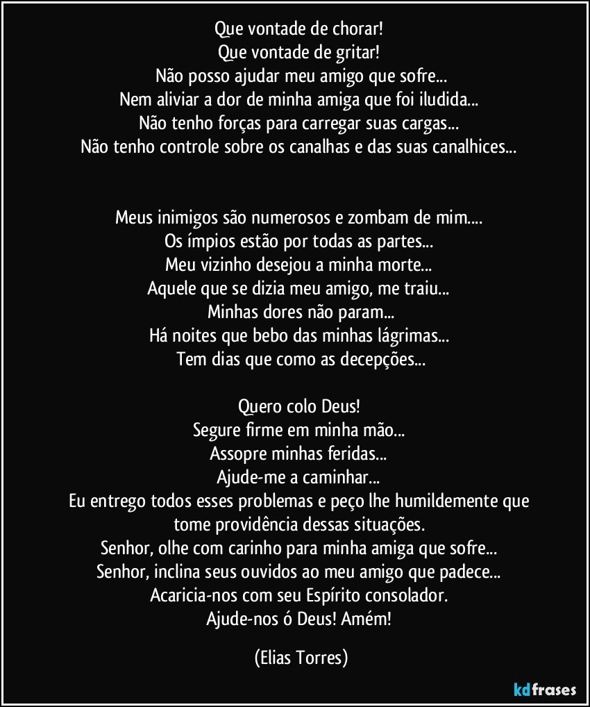 Que vontade de chorar! 
Que vontade de gritar! 
Não posso ajudar meu amigo que sofre...
Nem aliviar a dor de minha amiga que foi iludida... 
Não tenho forças para carregar suas cargas... 
Não tenho controle sobre os canalhas e das suas canalhices... 


Meus inimigos são numerosos e zombam de mim... 
Os ímpios estão por todas as partes... 
Meu vizinho desejou a minha morte... 
Aquele que se dizia meu amigo, me traiu... 
Minhas dores não param...
Há noites que bebo das minhas lágrimas... 
Tem dias que como as decepções...
 
Quero colo Deus! 
Segure firme em minha mão... 
Assopre minhas feridas... 
Ajude-me a caminhar... 
Eu entrego todos esses problemas e peço lhe humildemente que tome providência dessas situações. 
Senhor, olhe com carinho para minha amiga que sofre... 
Senhor, inclina seus ouvidos ao meu amigo que padece... 
Acaricia-nos com seu Espírito consolador. 
Ajude-nos ó Deus! Amém! (Elias Torres)