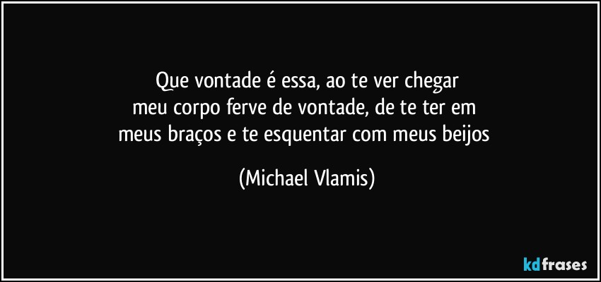 Que vontade é essa, ao te ver chegar
meu corpo ferve de vontade, de te ter em 
meus braços e te esquentar com meus beijos (Michael Vlamis)