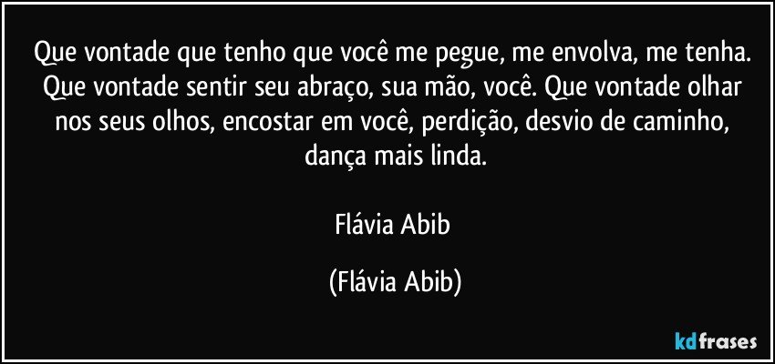 Que vontade que tenho que você me pegue, me envolva, me tenha. Que vontade sentir seu abraço, sua mão, você. Que vontade olhar nos seus olhos, encostar em você, perdição, desvio de caminho, dança mais linda.

Flávia Abib (Flávia Abib)